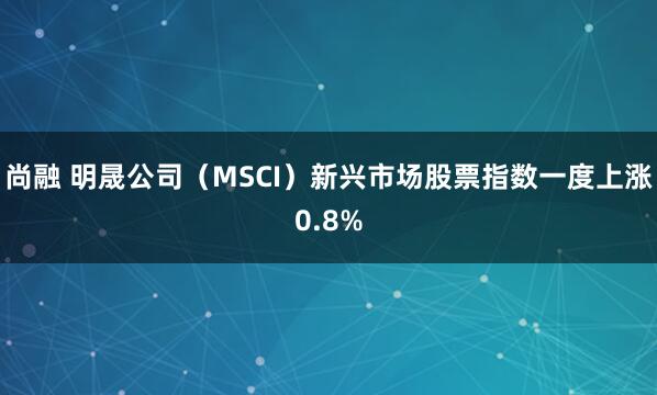 尚融 明晟公司（MSCI）新兴市场股票指数一度上涨0.8%