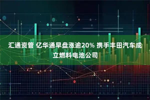 汇通资管 亿华通早盘涨逾20% 携手丰田汽车成立燃料电池公司