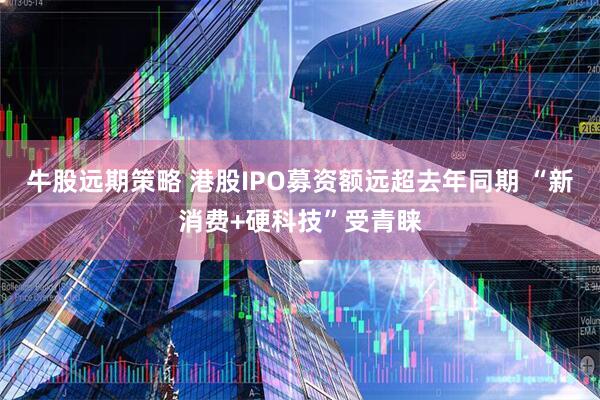 牛股远期策略 港股IPO募资额远超去年同期 “新消费+硬科技”受青睐