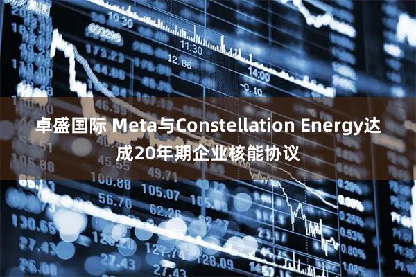 卓盛国际 Meta与Constellation Energy达成20年期企业核能协议
