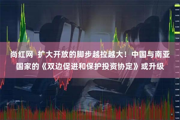 尚红网  扩大开放的脚步越拉越大！中国与南亚国家的《双边促进和保护投资协定》或升级