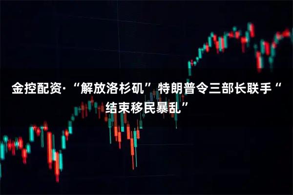 金控配资· “解放洛杉矶” 特朗普令三部长联手“结束移民暴乱”