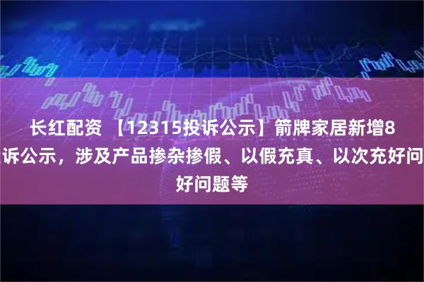 长红配资 【12315投诉公示】箭牌家居新增8件投诉公示，涉及产品掺杂掺假、以假充真、以次充好问题等