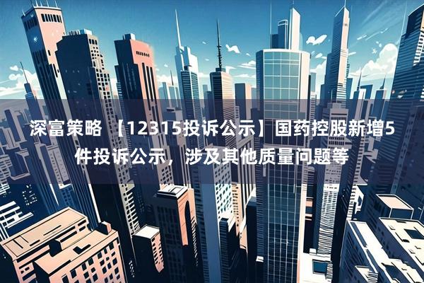 深富策略 【12315投诉公示】国药控股新增5件投诉公示，涉及其他质量问题等