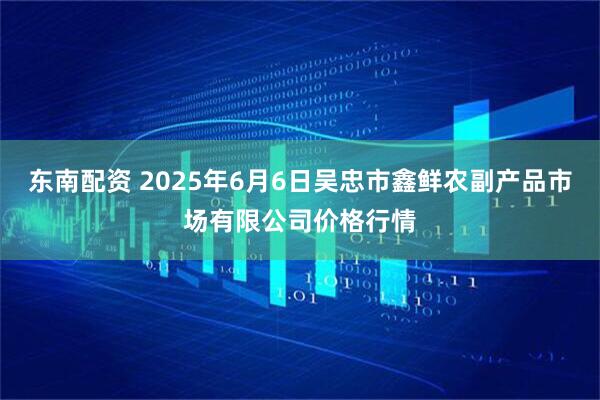 东南配资 2025年6月6日吴忠市鑫鲜农副产品市场有限公司价格行情