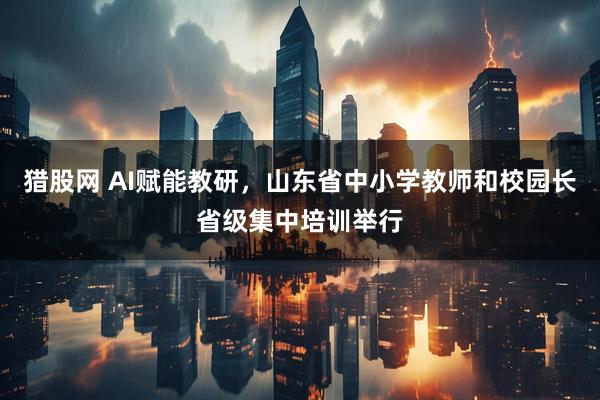 猎股网 AI赋能教研，山东省中小学教师和校园长省级集中培训举行