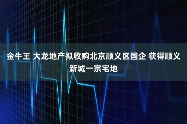 金牛王 大龙地产拟收购北京顺义区国企 获得顺义新城一宗宅地