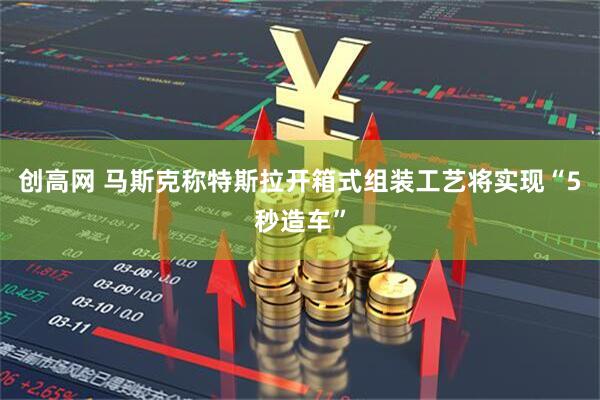 创高网 马斯克称特斯拉开箱式组装工艺将实现“5秒造车”