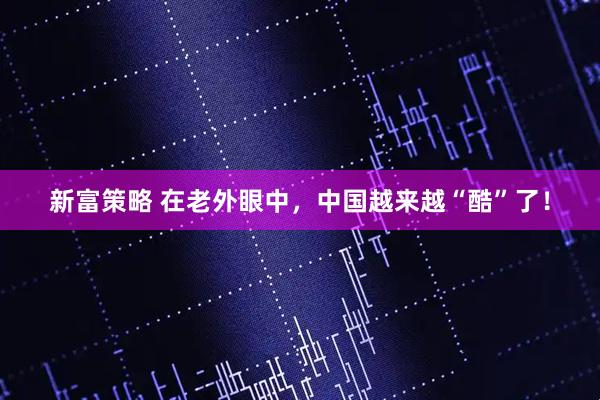 新富策略 在老外眼中，中国越来越“酷”了！