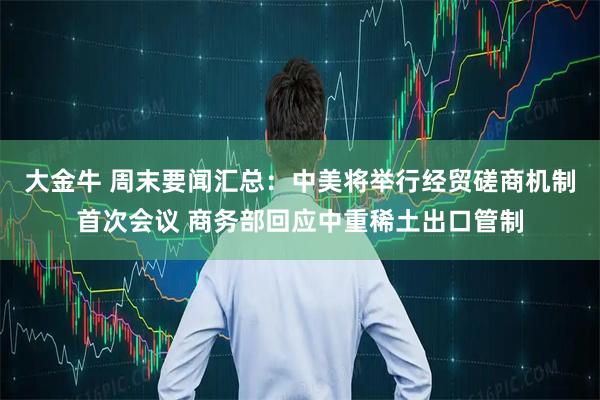 大金牛 周末要闻汇总：中美将举行经贸磋商机制首次会议 商务部回应中重稀土出口管制