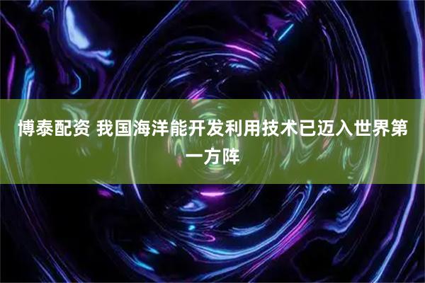 博泰配资 我国海洋能开发利用技术已迈入世界第一方阵