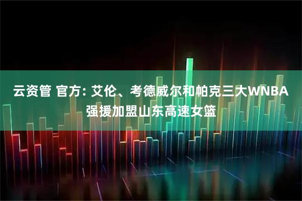 云资管 官方: 艾伦、考德威尔和帕克三大WNBA强援加盟山东高速女篮