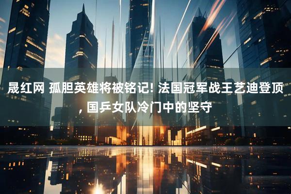 晟红网 孤胆英雄将被铭记! 法国冠军战王艺迪登顶, 国乒女队冷门中的坚守