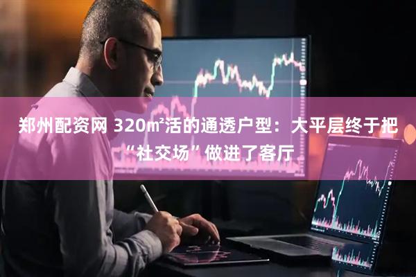 郑州配资网 320㎡活的通透户型：大平层终于把“社交场”做进了客厅