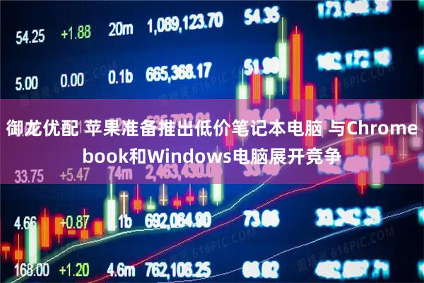 御龙优配 苹果准备推出低价笔记本电脑 与Chromebook和Windows电脑展开竞争