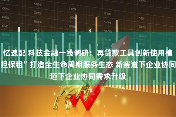 忆速配 科技金融一线调研：再贷款工具创新使用模式 “股贷担保租”打造全生命周期服务生态 新赛道下企业协同需求升级