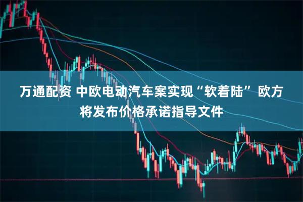 万通配资 中欧电动汽车案实现“软着陆” 欧方将发布价格承诺指导文件