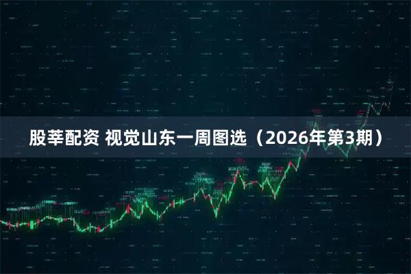 股莘配资 视觉山东一周图选（2026年第3期）