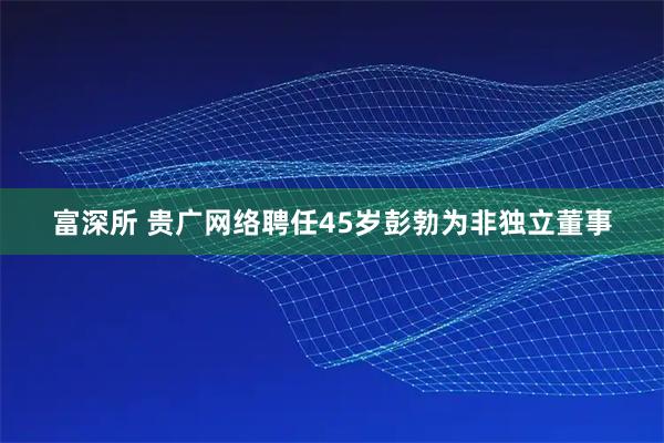 富深所 贵广网络聘任45岁彭勃为非独立董事