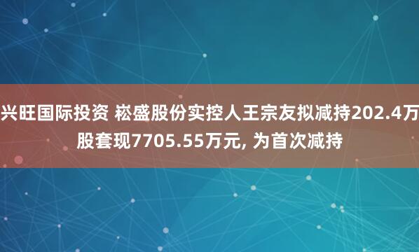 兴旺国际投资 崧盛股份实控人王宗友拟减持202.4万股套现7705.55万元, 为首次减持