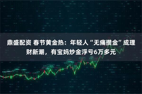 鼎盛配资 春节黄金热：年轻人“无痛攒金”成理财新潮，有宝妈炒金浮亏6万多元