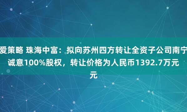 爱策略 珠海中富：拟向苏州四方转让全资子公司南宁诚意100%股权，转让价格为人民币1392.7万元