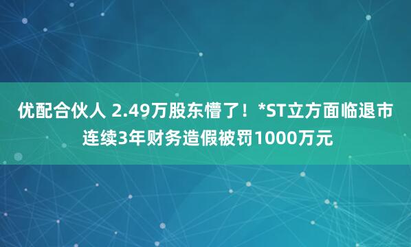 优配合伙人 2.49万股东懵了！*ST立方面临退市 连续3年财务造假被罚1000万元