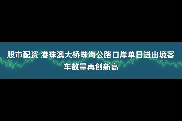 股市配资 港珠澳大桥珠海公路口岸单日进出境客车数量再创新高
