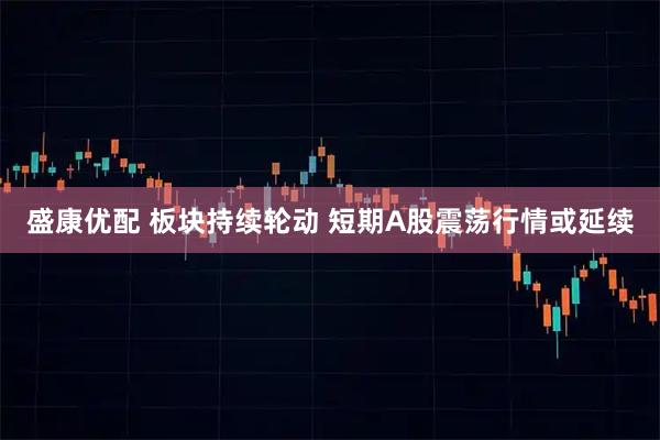 盛康优配 板块持续轮动 短期A股震荡行情或延续