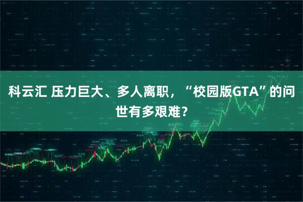 科云汇 压力巨大、多人离职，“校园版GTA”的问世有多艰难？