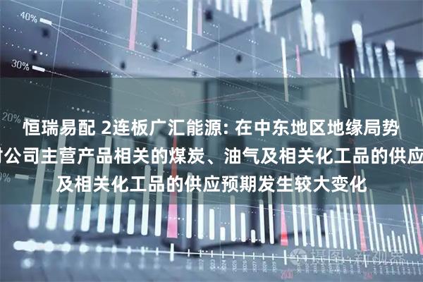 恒瑞易配 2连板广汇能源: 在中东地区地缘局势升级背景下 市场对公司主营产品相关的煤炭、油气及相关化工品的供应预期发生较大变化