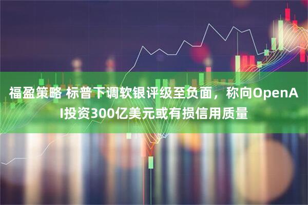 福盈策略 标普下调软银评级至负面，称向OpenAI投资300亿美元或有损信用质量