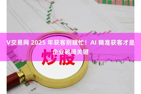 V交易网 2025 年获客别瞎忙！AI 精准获客才是企业破局关键