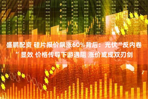 盛鹏配资 硅片报价飙涨60%背后：光伏“反内卷”显效 价格传导下游遇阻 涨价或成双刃剑