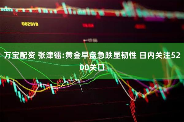 万宝配资 张津镭:黄金早盘急跌显韧性 日内关注5200关口