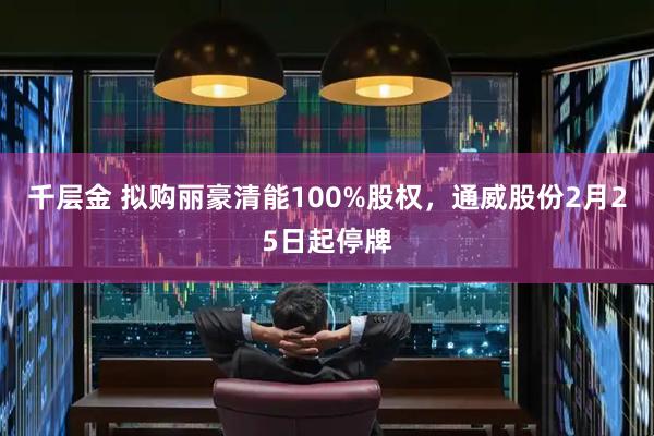 千层金 拟购丽豪清能100%股权，通威股份2月25日起停牌