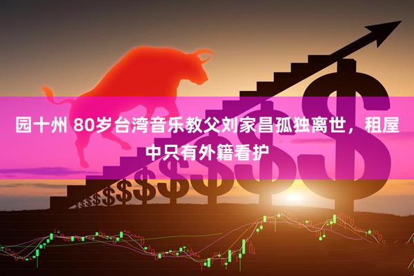 园十州 80岁台湾音乐教父刘家昌孤独离世，租屋中只有外籍看护