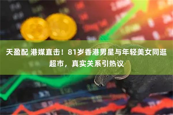 天盈配 港媒直击！81岁香港男星与年轻美女同逛超市，真实关系引热议