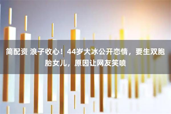简配资 浪子收心！44岁大冰公开恋情，要生双胞胎女儿，原因让网友笑喷
